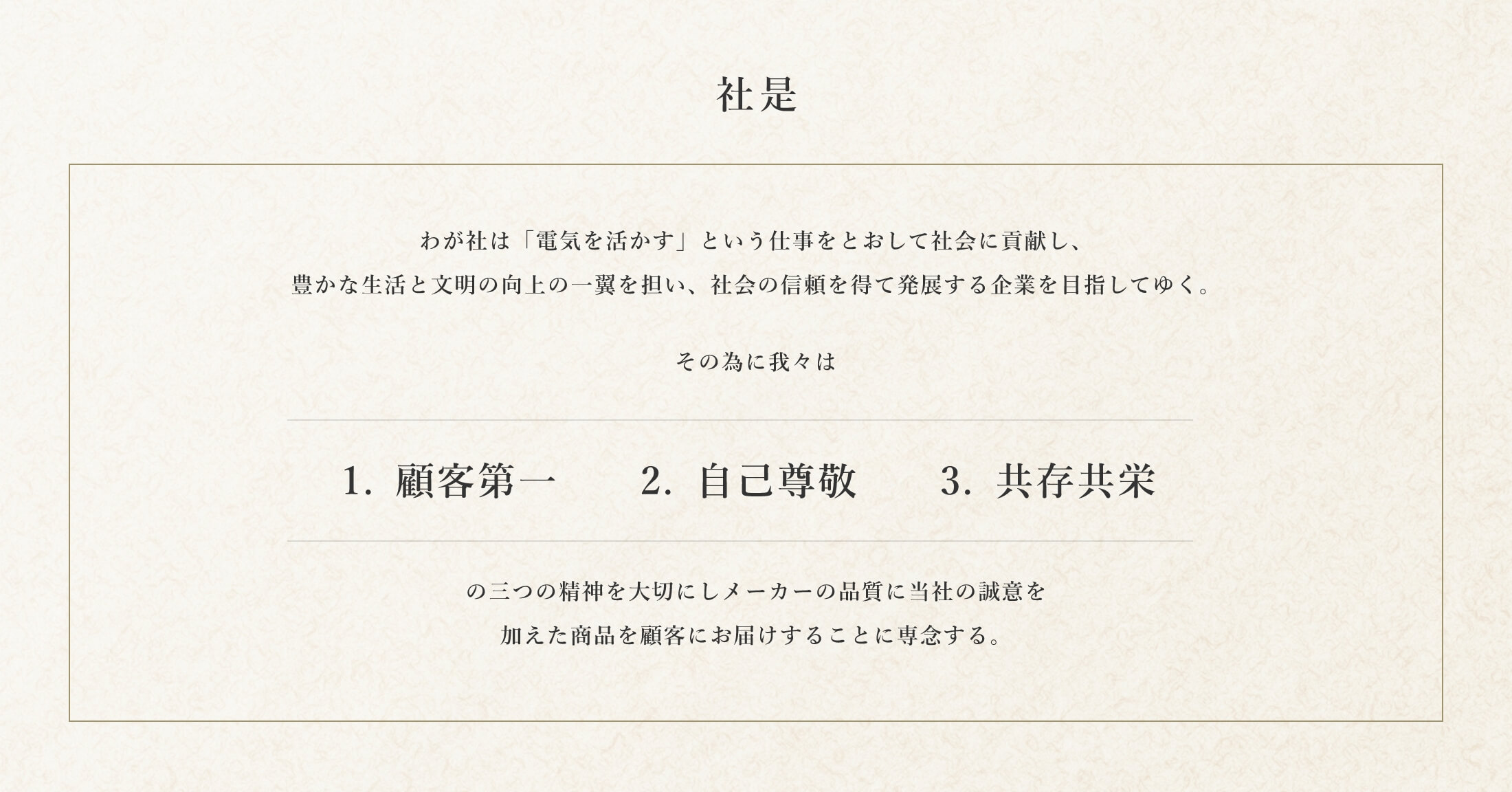 社是 わが社は「電気を活かす」という仕事をとおして社会に貢献し、豊かな生活と文明の向上の一翼を担い、社会の信頼を得て発展する企業を目指してゆく。その為に我々は1.顧客第一、2.自己尊敬、3.共存共栄の三つの精神を大切にしメーカーの品質（Quality）に当社の誠意（Sincerity）を加えた商品を顧客にお届けすることに専念する。 