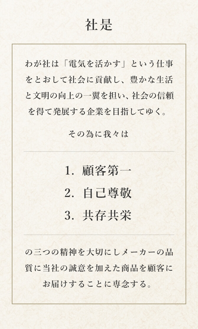 社是 わが社は「電気を活かす」という仕事をとおして社会に貢献し、豊かな生活と文明の向上の一翼を担い、社会の信頼を得て発展する企業を目指してゆく。その為に我々は1.顧客第一、2.自己尊敬、3.共存共栄の三つの精神を大切にしメーカーの品質（Quality）に当社の誠意（Sincerity）を加えた商品を顧客にお届けすることに専念する。 